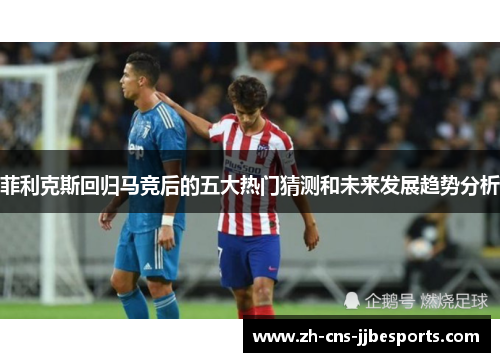 菲利克斯回归马竞后的五大热门猜测和未来发展趋势分析