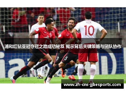 浦和红钻亚冠夺冠之路成功秘笈 揭示背后关键策略与团队协作