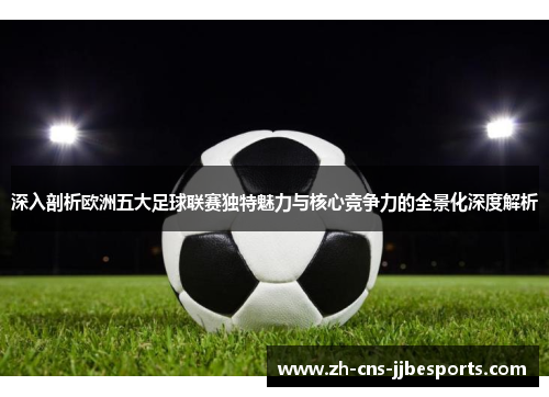 深入剖析欧洲五大足球联赛独特魅力与核心竞争力的全景化深度解析 深入剖析欧洲五大足球联赛独特魅力与核心竞争力的全景化深度解析