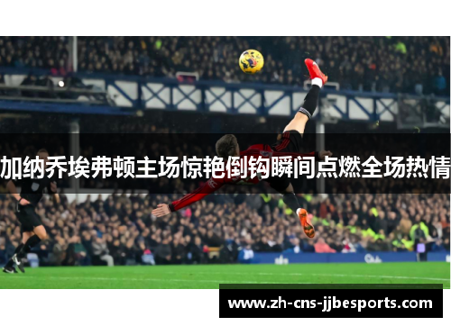 加纳乔埃弗顿主场惊艳倒钩瞬间点燃全场热情
