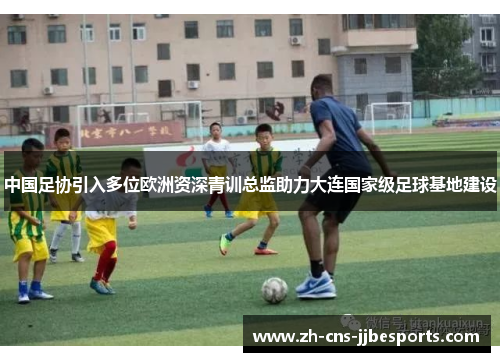 中国足协引入多位欧洲资深青训总监助力大连国家级足球基地建设 中国足协引入多位欧洲资深青训总监助力大连国家级足球基地建设